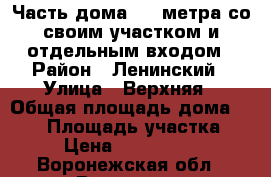 Часть дома 102 метра со своим участком и отдельным входом › Район ­ Ленинский › Улица ­ Верхняя › Общая площадь дома ­ 102 › Площадь участка ­ 3 › Цена ­ 1 950 000 - Воронежская обл., Воронеж г. Недвижимость » Дома, коттеджи, дачи продажа   